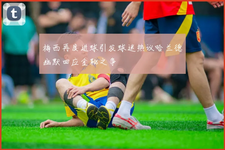 梅西再度进球引发球迷热议哈兰德幽默回应金靴之争