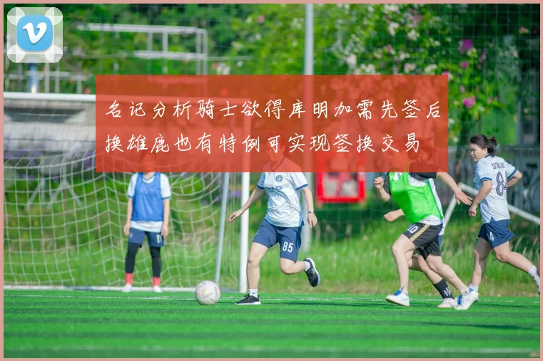 名记分析骑士欲得库明加需先签后换雄鹿也有特例可实现签换交易