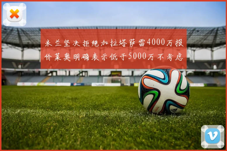 米兰坚决拒绝加拉塔萨雷4000万报价莱奥明确表示低于5000万不考虑交易