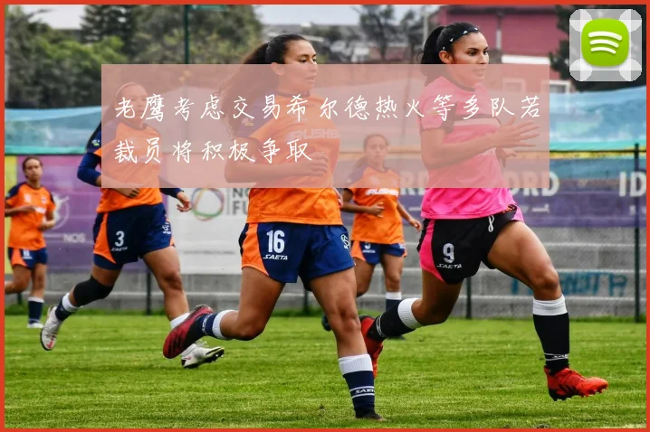 老鹰考虑交易希尔德热火等多队若裁员将积极争取