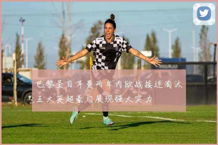 巴黎圣日耳曼两年内欧战接连淘汰五大英超豪门展现强大实力