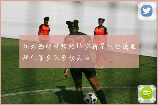 切尔西即将续约19岁新星杰西德里拜仁等多队密切关注