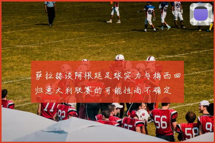 萨拉赫谈阿根廷足球实力与梅西回归意大利联赛的可能性尚不确定