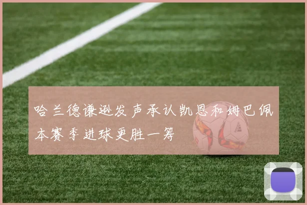 哈兰德谦逊发声承认凯恩和姆巴佩本赛季进球更胜一筹