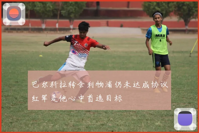 巴尔科拉转会利物浦仍未达成协议红军是他心中首选目标