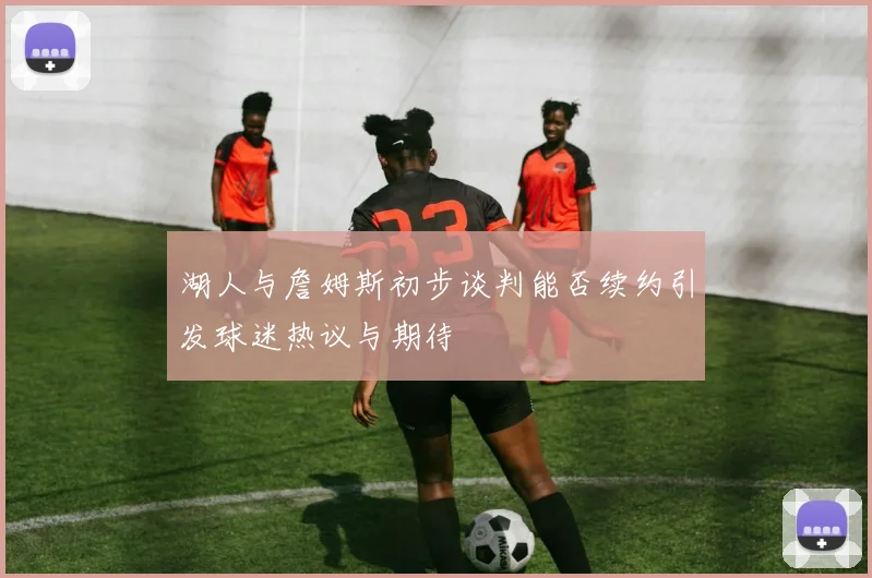 湖人与詹姆斯初步谈判能否续约引发球迷热议与期待