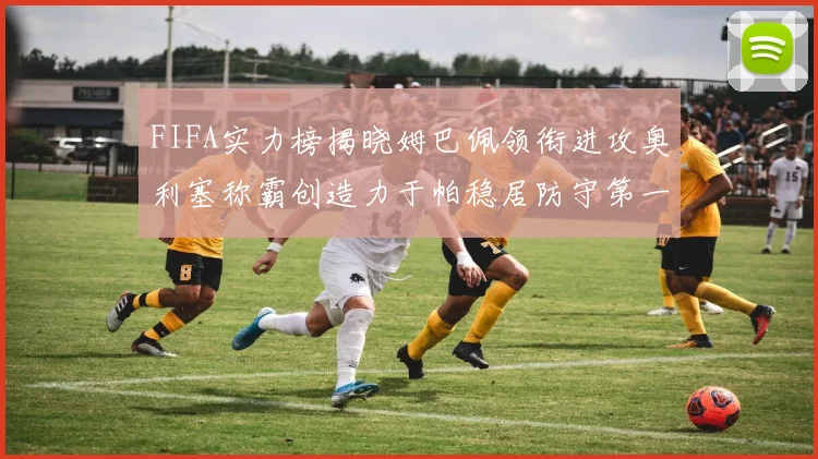 FIFA实力榜揭晓姆巴佩领衔进攻奥利塞称霸创造力于帕稳居防守第一