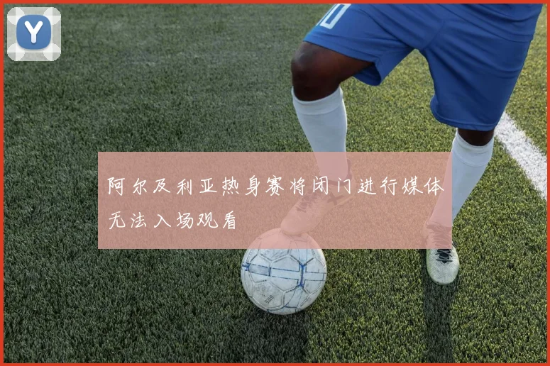 阿尔及利亚热身赛将闭门进行媒体无法入场观看