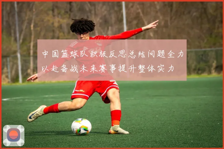 中国篮球队积极反思总结问题全力以赴备战未来赛事提升整体实力