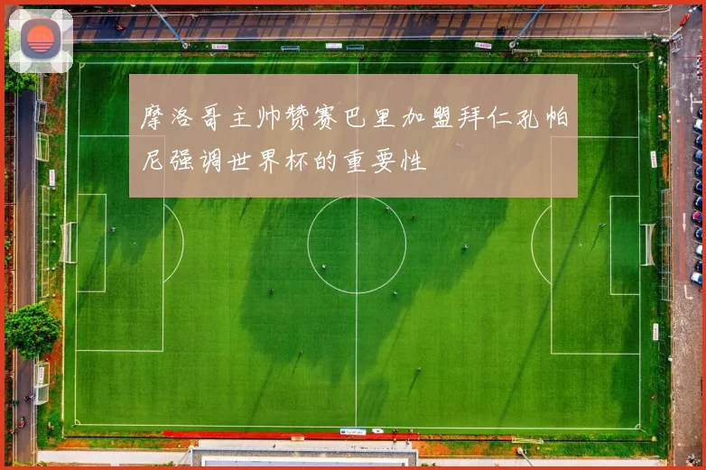 摩洛哥主帅赞赛巴里加盟拜仁孔帕尼强调世界杯的重要性