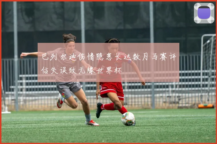 巴列尔迪伤情隐患长达数月马赛评估失误致无缘世界杯