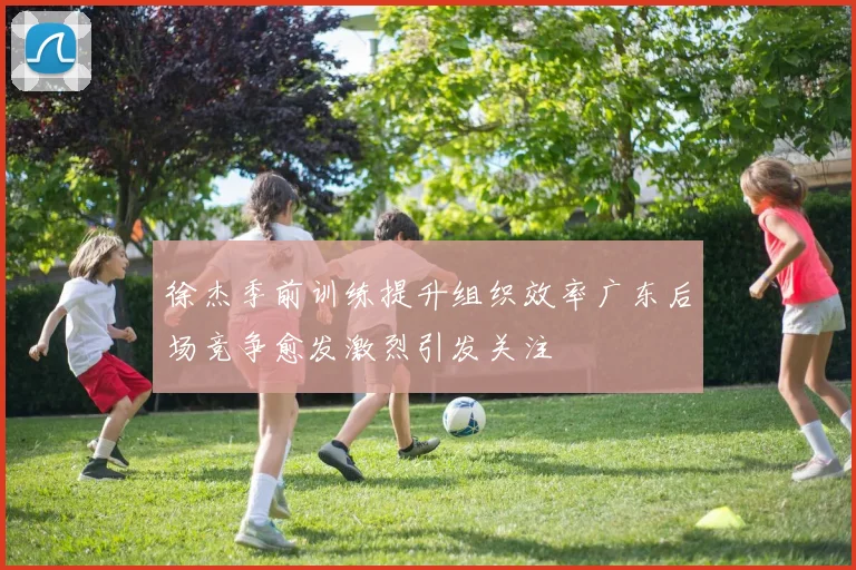 徐杰季前训练提升组织效率广东后场竞争愈发激烈引发关注