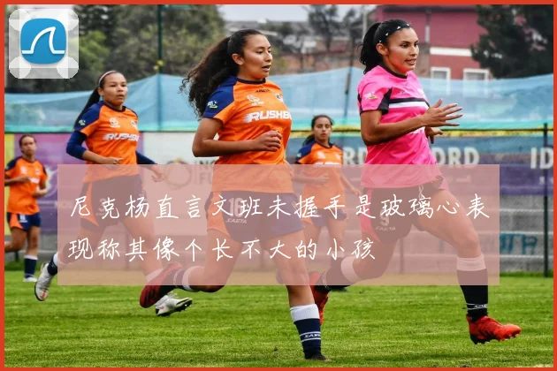 尼克杨直言文班未握手是玻璃心表现称其像个长不大的小孩