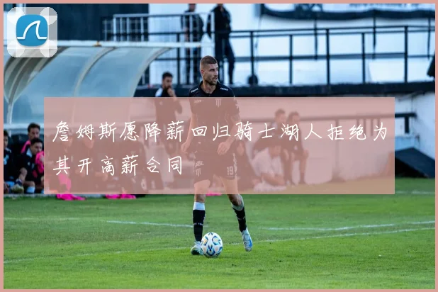 詹姆斯愿降薪回归骑士湖人拒绝为其开高薪合同