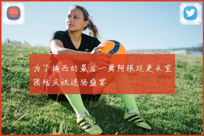 为了梅西的最后一舞阿根廷更衣室团结庆祝连场盛宴