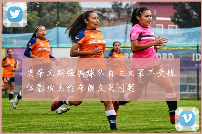 史蒂文斯强调球队自主决策不受媒体影响杰伦布朗交易问题