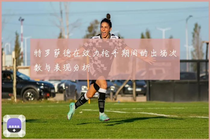 特罗萨德在效力枪手期间的出场次数与表现分析