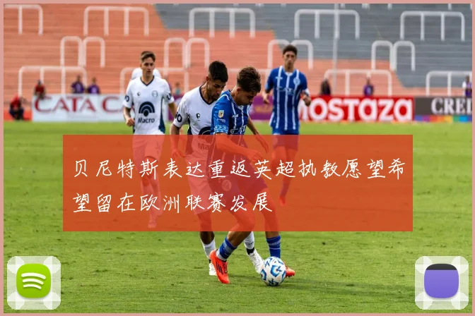 贝尼特斯表达重返英超执教愿望希望留在欧洲联赛发展