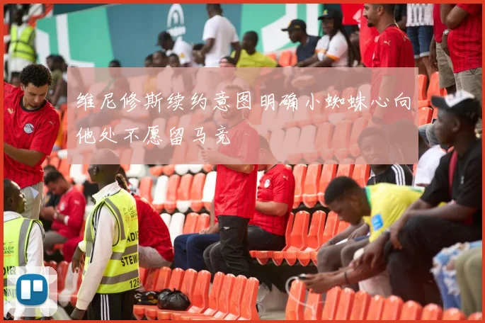 维尼修斯续约意图明确小蜘蛛心向他处不愿留马竞