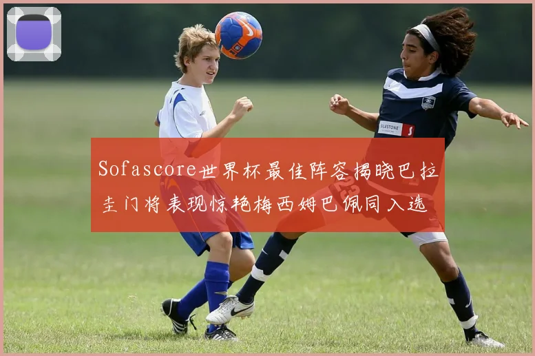 Sofascore世界杯最佳阵容揭晓巴拉圭门将表现惊艳梅西姆巴佩同入选
