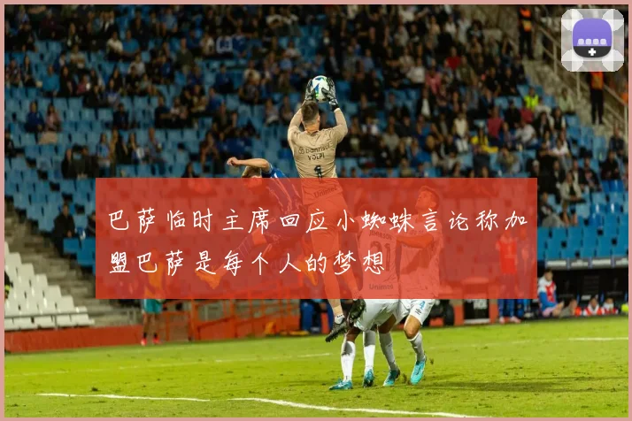 巴萨临时主席回应小蜘蛛言论称加盟巴萨是每个人的梦想