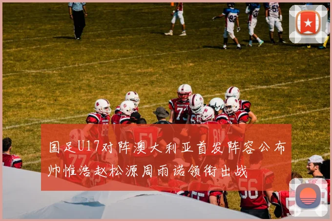 国足U17对阵澳大利亚首发阵容公布帅惟浩赵松源周雨诺领衔出战