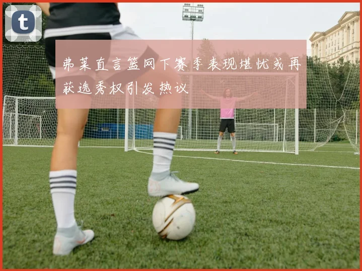 弗莱直言篮网下赛季表现堪忧或再获选秀权引发热议