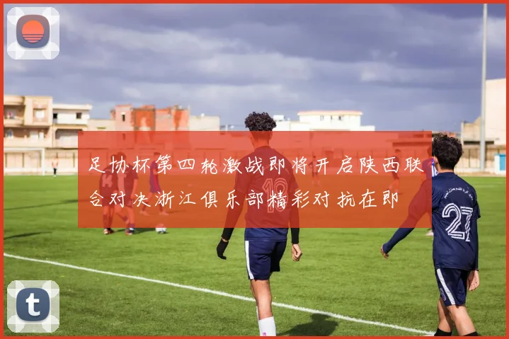 足协杯第四轮激战即将开启陕西联合对决浙江俱乐部精彩对抗在即