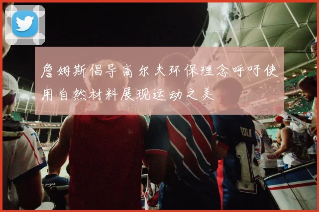 詹姆斯倡导高尔夫环保理念呼吁使用自然材料展现运动之美