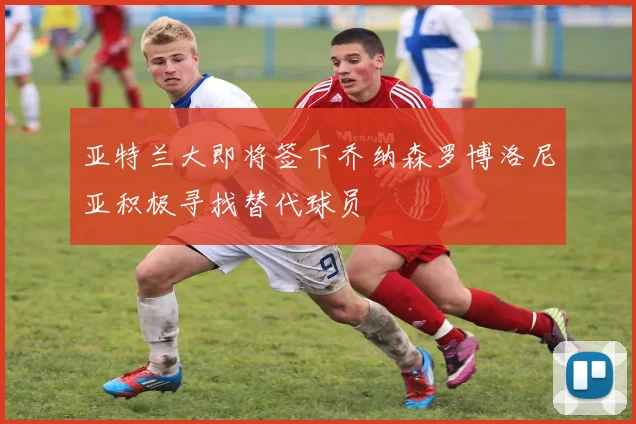 亚特兰大即将签下乔纳森罗博洛尼亚积极寻找替代球员